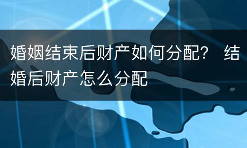 婚姻结束后财产如何分配？ 结婚后财产怎么分配