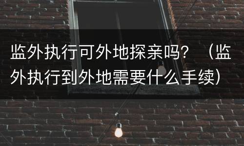 监外执行可外地探亲吗？（监外执行到外地需要什么手续）