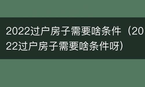 2022过户房子需要啥条件（2022过户房子需要啥条件呀）
