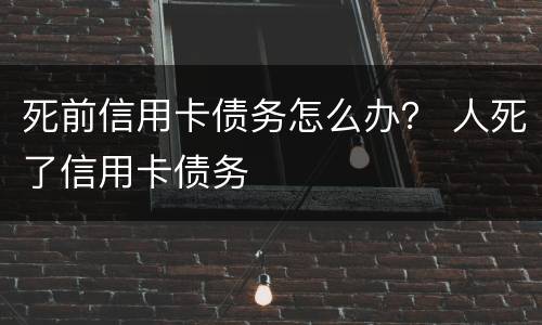 死前信用卡债务怎么办？ 人死了信用卡债务