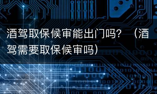 酒驾取保候审能出门吗？（酒驾需要取保候审吗）