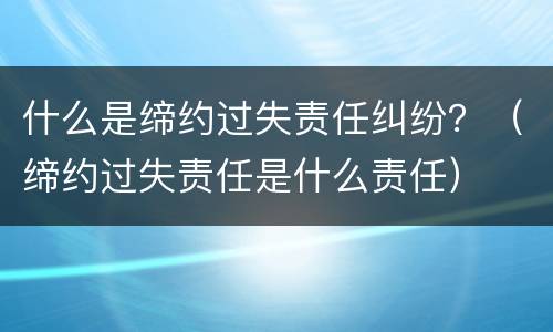 什么是缔约过失责任纠纷？（缔约过失责任是什么责任）