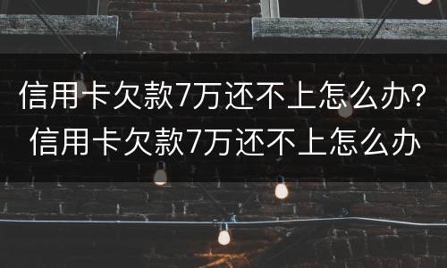 信用卡欠款7万还不上怎么办？ 信用卡欠款7万还不上怎么办呢