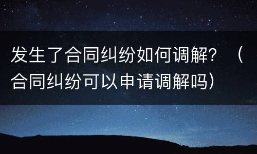 发生了合同纠纷如何调解？（合同纠纷可以申请调解吗）