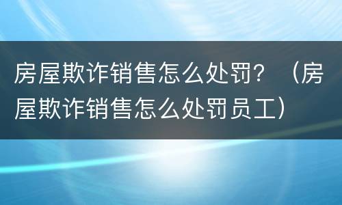 房屋欺诈销售怎么处罚？（房屋欺诈销售怎么处罚员工）