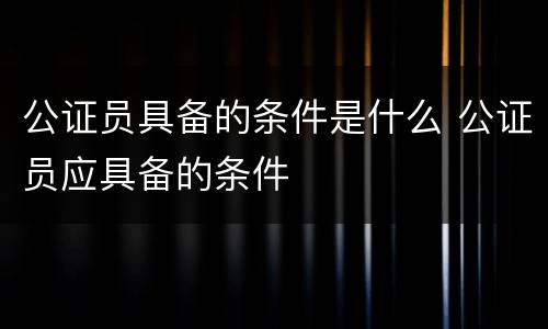 公证员具备的条件是什么 公证员应具备的条件