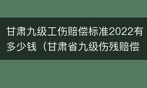 甘肃九级工伤赔偿标准2022有多少钱（甘肃省九级伤残赔偿标准2019）