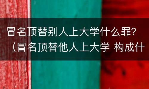 冒名顶替别人上大学什么罪？（冒名顶替他人上大学 构成什么犯罪?）