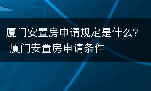 厦门安置房申请规定是什么？ 厦门安置房申请条件