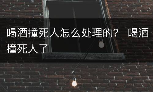 喝酒撞死人怎么处理的？ 喝酒撞死人了
