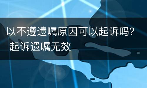 以不遵遗嘱原因可以起诉吗？ 起诉遗嘱无效