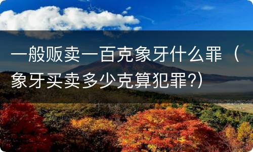 一般贩卖一百克象牙什么罪（象牙买卖多少克算犯罪?）