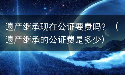 遗产继承现在公证要费吗？（遗产继承的公证费是多少）