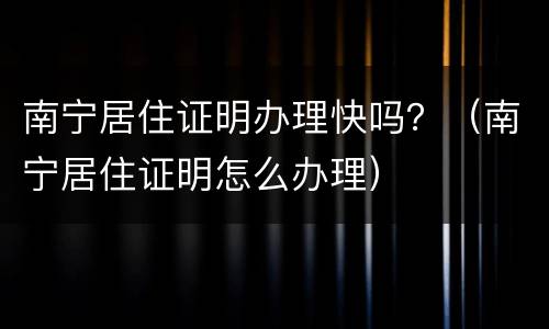 南宁居住证明办理快吗？（南宁居住证明怎么办理）