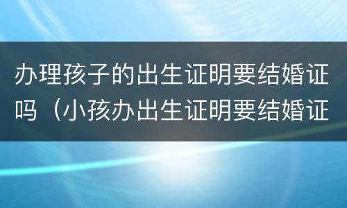 办理孩子的出生证明要结婚证吗（小孩办出生证明要结婚证吗）