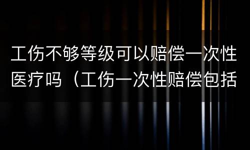 工伤不够等级可以赔偿一次性医疗吗（工伤一次性赔偿包括医疗费吗）
