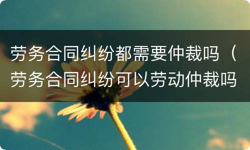 劳务合同纠纷都需要仲裁吗（劳务合同纠纷可以劳动仲裁吗）