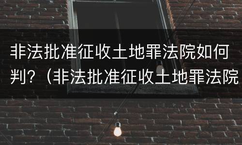 非法批准征收土地罪法院如何判?（非法批准征收土地罪法院如何判定）
