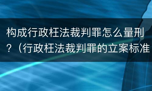 构成行政枉法裁判罪怎么量刑?（行政枉法裁判罪的立案标准）