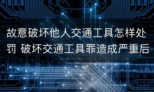 故意破坏他人交通工具怎样处罚 破坏交通工具罪造成严重后果