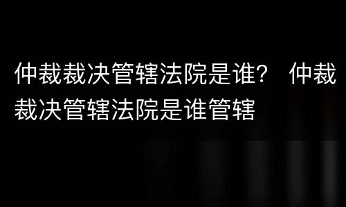 仲裁裁决管辖法院是谁？ 仲裁裁决管辖法院是谁管辖