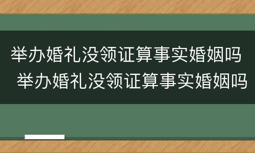 举办婚礼没领证算事实婚姻吗 举办婚礼没领证算事实婚姻吗知乎