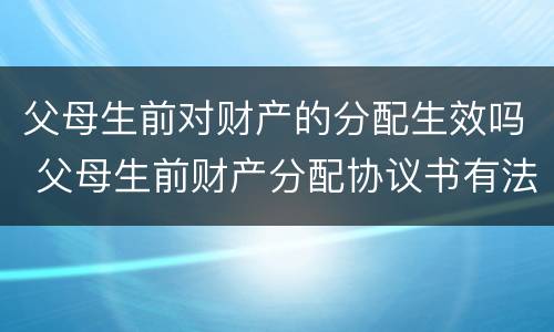 父母生前对财产的分配生效吗 父母生前财产分配协议书有法律效力吗
