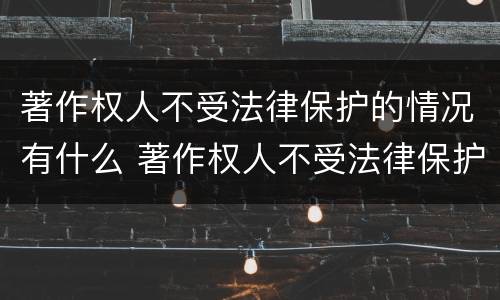 著作权人不受法律保护的情况有什么 著作权人不受法律保护的情况有什么