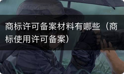 商标许可备案材料有哪些（商标使用许可备案）
