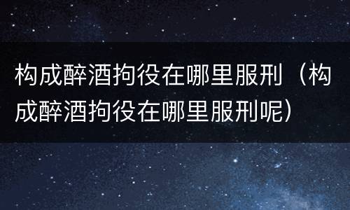构成醉酒拘役在哪里服刑（构成醉酒拘役在哪里服刑呢）