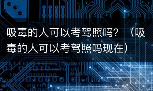 吸毒的人可以考驾照吗？（吸毒的人可以考驾照吗现在）