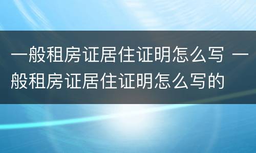 一般租房证居住证明怎么写 一般租房证居住证明怎么写的
