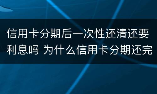 信用卡分期后一次性还清还要利息吗 为什么信用卡分期还完了还有一次金额要还