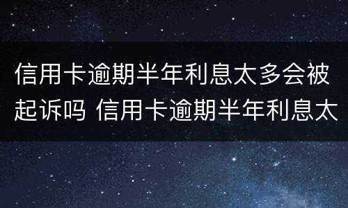 信用卡逾期半年利息太多会被起诉吗 信用卡逾期半年利息太多会被起诉吗