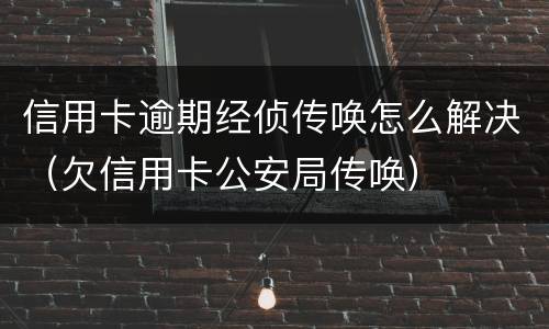 信用卡逾期经侦传唤怎么解决（欠信用卡公安局传唤）