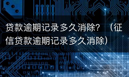 贷款逾期记录多久消除？（征信贷款逾期记录多久消除）