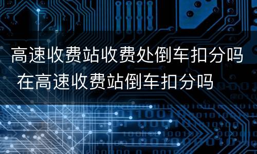 高速收费站收费处倒车扣分吗 在高速收费站倒车扣分吗