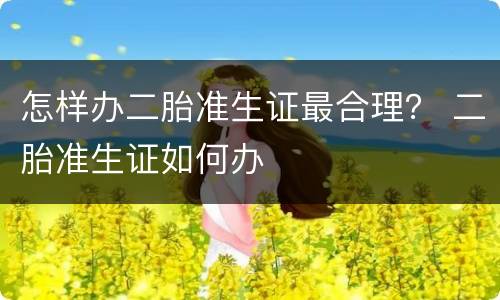 怎样办二胎准生证最合理？ 二胎准生证如何办