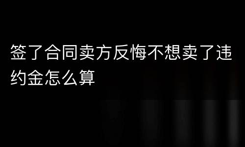 签了合同卖方反悔不想卖了违约金怎么算