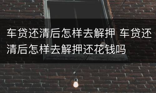 车贷还清后怎样去解押 车贷还清后怎样去解押还花钱吗