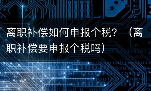 离职补偿如何申报个税？（离职补偿要申报个税吗）