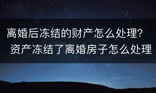 离婚后冻结的财产怎么处理？ 资产冻结了离婚房子怎么处理
