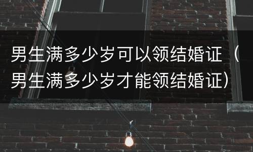 男生满多少岁可以领结婚证（男生满多少岁才能领结婚证）