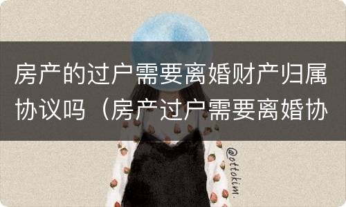 房产的过户需要离婚财产归属协议吗（房产过户需要离婚协议书吗）