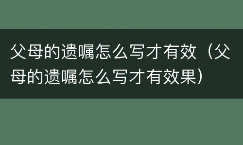 父母的遗嘱怎么写才有效（父母的遗嘱怎么写才有效果）