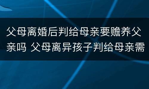 父母离婚后判给母亲要赡养父亲吗 父母离异孩子判给母亲需要赡养父亲吗