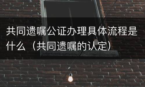 共同遗嘱公证办理具体流程是什么（共同遗嘱的认定）