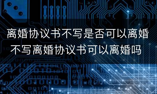 离婚协议书不写是否可以离婚 不写离婚协议书可以离婚吗