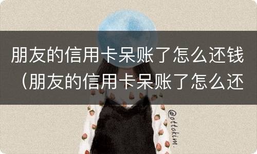 朋友的信用卡呆账了怎么还钱（朋友的信用卡呆账了怎么还钱给他）