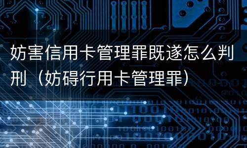 妨害信用卡管理罪既遂怎么判刑（妨碍行用卡管理罪）